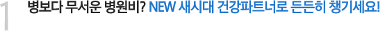 1. 병보다 무서운 병원비? NEW 새시대 건강파트너로 든든히 챙기세요!