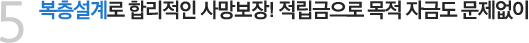 5. 복층설계로 합리적인 사망보장! 적립금으로 목적자금도 문제없이